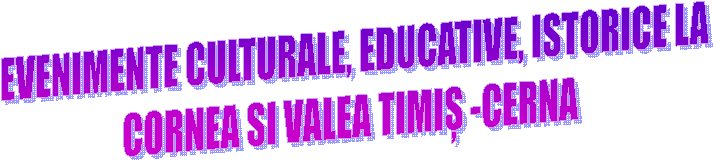  EVENIMENTE CULTURALE, EDUCATIVE, ISTORICE LA
CORNEA SI VALEA TIMIȘ -CERNA