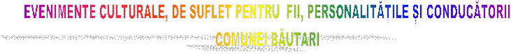 EVENIMENTE CULTURALE, DE SUFLET PENTRU  FII, PERSONALITĂȚILE ȘI CONDUCĂTORII
COMUNEI BĂUȚARI