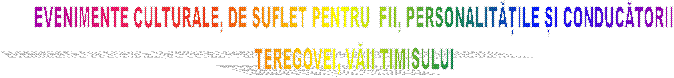 EVENIMENTE CULTURALE, DE SUFLET PENTRU  FII, PERSONALITĂȚILE ȘI CONDUCĂTORII
TEREGOVEI, VĂII TIMISULUI